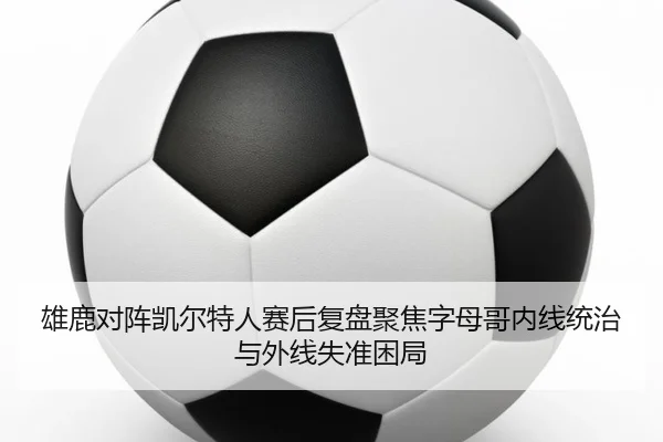 雄鹿对阵凯尔特人赛后复盘聚焦字母哥内线统治与外线失准困局