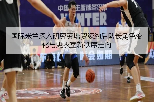 国际米兰深入研究劳塔罗续约后队长角色变化与更衣室新秩序走向