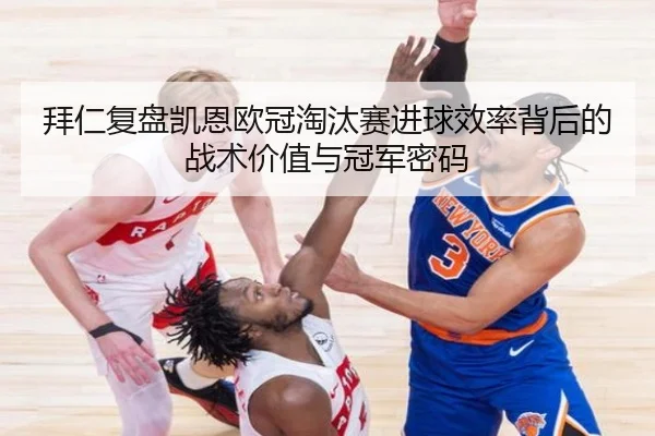 拜仁复盘凯恩欧冠淘汰赛进球效率背后的战术价值与冠军密码