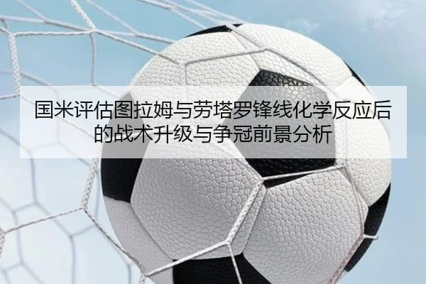 国米评估图拉姆与劳塔罗锋线化学反应后的战术升级与争冠前景分析