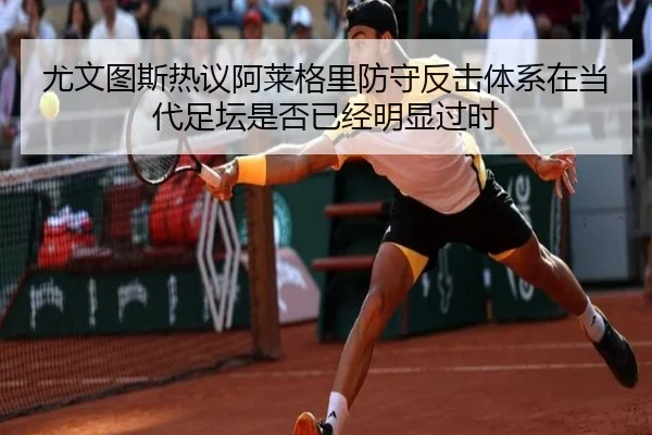 尤文图斯热议阿莱格里防守反击体系在当代足坛是否已经明显过时