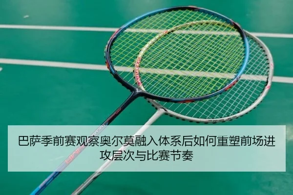 巴萨季前赛观察奥尔莫融入体系后如何重塑前场进攻层次与比赛节奏