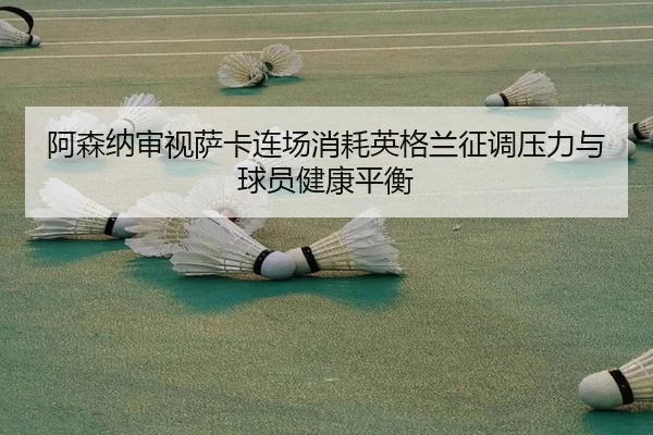 阿森纳审视萨卡连场消耗英格兰征调压力与球员健康平衡