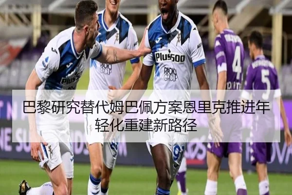 巴黎研究替代姆巴佩方案恩里克推进年轻化重建新路径