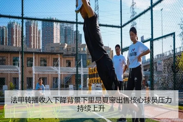 法甲转播收入下降背景下里昂夏窗出售核心球员压力持续上升