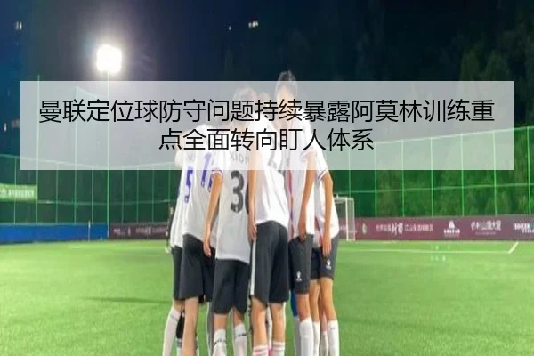 曼联定位球防守问题持续暴露阿莫林训练重点全面转向盯人体系